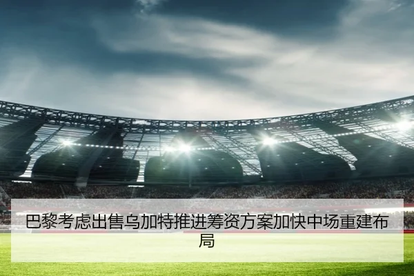 巴黎考虑出售乌加特推进筹资方案加快中场重建布局