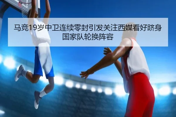 马竞19岁中卫连续零封引发关注西媒看好跻身国家队轮换阵容